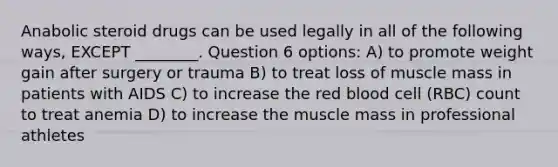 Anabolic steroid drugs can be used legally in all of the following ways, EXCEPT ________. Question 6 options: A) to promote weight gain after surgery or trauma B) to treat loss of muscle mass in patients with AIDS C) to increase the red blood cell (RBC) count to treat anemia D) to increase the muscle mass in professional athletes