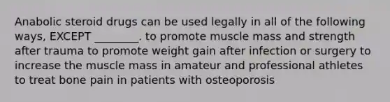 Anabolic steroid drugs can be used legally in all of the following ways, EXCEPT ________. to promote muscle mass and strength after trauma to promote weight gain after infection or surgery to increase the muscle mass in amateur and professional athletes to treat bone pain in patients with osteoporosis