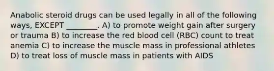 Anabolic steroid drugs can be used legally in all of the following ways, EXCEPT ________. A) to promote weight gain after surgery or trauma B) to increase the red blood cell (RBC) count to treat anemia C) to increase the muscle mass in professional athletes D) to treat loss of muscle mass in patients with AIDS