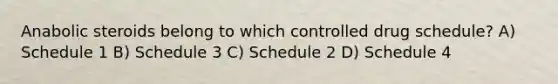 Anabolic steroids belong to which controlled drug schedule? A) Schedule 1 B) Schedule 3 C) Schedule 2 D) Schedule 4