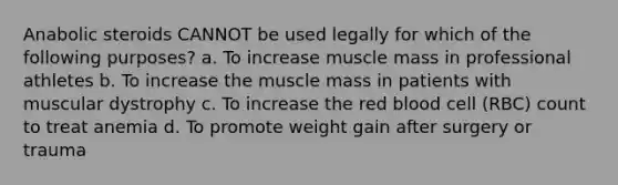 Anabolic steroids CANNOT be used legally for which of the following purposes? a. To increase muscle mass in professional athletes b. To increase the muscle mass in patients with muscular dystrophy c. To increase the red blood cell (RBC) count to treat anemia d. To promote weight gain after surgery or trauma