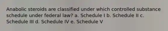 Anabolic steroids are classified under which controlled substance schedule under federal law? a. Schedule I b. Schedule II c. Schedule III d. Schedule IV e. Schedule V