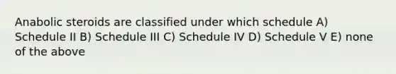 Anabolic steroids are classified under which schedule A) Schedule II B) Schedule III C) Schedule IV D) Schedule V E) none of the above