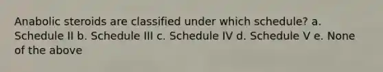 Anabolic steroids are classified under which schedule? a. Schedule II b. Schedule III c. Schedule IV d. Schedule V e. None of the above