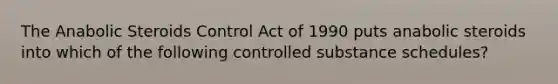 The Anabolic Steroids Control Act of 1990 puts anabolic steroids into which of the following controlled substance schedules?