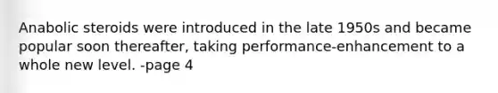 Anabolic steroids were introduced in the late 1950s and became popular soon thereafter, taking performance-enhancement to a whole new level. -page 4