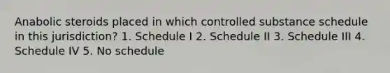 Anabolic steroids placed in which controlled substance schedule in this jurisdiction? 1. Schedule I 2. Schedule II 3. Schedule III 4. Schedule IV 5. No schedule