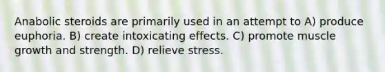 Anabolic steroids are primarily used in an attempt to A) produce euphoria. B) create intoxicating effects. C) promote muscle growth and strength. D) relieve stress.