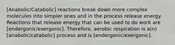 [Anabolic/Catabolic] reactions break down more complex molecules into simpler ones and in the process release energy. Reactions that release energy that can be used to do work are [endergonic/exergonic]. Therefore, <a href='https://www.questionai.com/knowledge/kyxGdbadrV-aerobic-respiration' class='anchor-knowledge'>aerobic respiration</a> is a(n) [anabolic/catabolic] process and is [endergonic/exergonic].