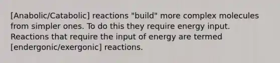 [Anabolic/Catabolic] reactions "build" more complex molecules from simpler ones. To do this they require energy input. Reactions that require the input of energy are termed [endergonic/exergonic] reactions.