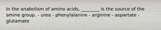 In the anabolism of amino acids, ________ is the source of the amine group. - urea - phenylalanine - arginine - aspartate - glutamate