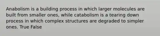 Anabolism is a building process in which larger molecules are built from smaller ones, while catabolism is a tearing down process in which complex structures are degraded to simpler ones. True False