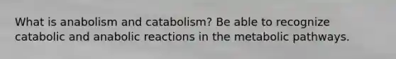 What is anabolism and catabolism? Be able to recognize catabolic and anabolic reactions in the metabolic pathways.