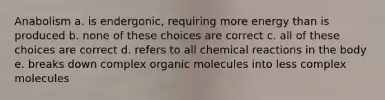 Anabolism a. is endergonic, requiring more energy than is produced b. none of these choices are correct c. all of these choices are correct d. refers to all <a href='https://www.questionai.com/knowledge/kc6NTom4Ep-chemical-reactions' class='anchor-knowledge'>chemical reactions</a> in the body e. breaks down complex <a href='https://www.questionai.com/knowledge/kjUwUacPFG-organic-molecules' class='anchor-knowledge'>organic molecules</a> into less complex molecules