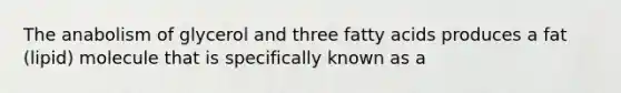 The anabolism of glycerol and three fatty acids produces a fat (lipid) molecule that is specifically known as a