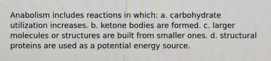 Anabolism includes reactions in which: a. carbohydrate utilization increases. b. <a href='https://www.questionai.com/knowledge/kR9thwvAYz-ketone-bodies' class='anchor-knowledge'>ketone bodies</a> are formed. c. larger molecules or structures are built from smaller ones. d. structural proteins are used as a potential energy source.