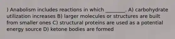 ) Anabolism includes reactions in which ________. A) carbohydrate utilization increases B) larger molecules or structures are built from smaller ones C) structural proteins are used as a potential energy source D) ketone bodies are formed