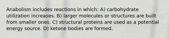 Anabolism includes reactions in which: A) carbohydrate utilization increases. B) larger molecules or structures are built from smaller ones. C) structural proteins are used as a potential energy source. D) ketone bodies are formed.