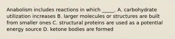 Anabolism includes reactions in which _____. A. carbohydrate utilization increases B. larger molecules or structures are built from smaller ones C. structural proteins are used as a potential energy source D. ketone bodies are formed