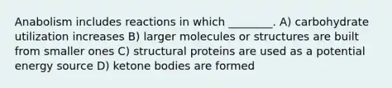 Anabolism includes reactions in which ________. A) carbohydrate utilization increases B) larger molecules or structures are built from smaller ones C) structural proteins are used as a potential energy source D) ketone bodies are formed