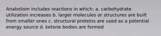 Anabolism includes reactions in which: a. carbohydrate utilization increases b. larger molecules or structures are built from smaller ones c. structural proteins are used as a potential energy source d. ketone bodies are formed