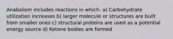 Anabolism includes reactions in which: a) Carbohydrate utilization increases b) larger molecule or structures are built from smaller ones c) structural proteins are used as a potential energy source d) Ketone bodies are formed