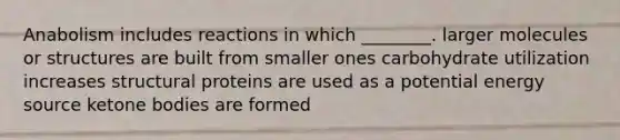 Anabolism includes reactions in which ________. larger molecules or structures are built from smaller ones carbohydrate utilization increases structural proteins are used as a potential energy source ketone bodies are formed