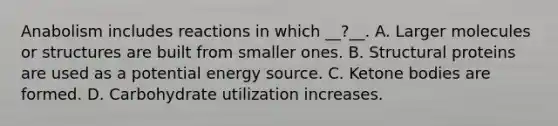 Anabolism includes reactions in which __?__. A. Larger molecules or structures are built from smaller ones. B. Structural proteins are used as a potential energy source. C. <a href='https://www.questionai.com/knowledge/kR9thwvAYz-ketone-bodies' class='anchor-knowledge'>ketone bodies</a> are formed. D. Carbohydrate utilization increases.