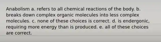 Anabolism a. refers to all chemical reactions of the body. b. breaks down complex organic molecules into less complex molecules. c. none of these choices is correct. d. is endergonic, requiring more energy than is produced. e. all of these choices are correct.