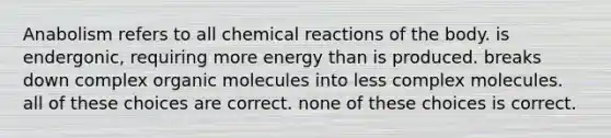 Anabolism refers to all chemical reactions of the body. is endergonic, requiring more energy than is produced. breaks down complex organic molecules into less complex molecules. all of these choices are correct. none of these choices is correct.