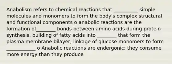 Anabolism refers to chemical reactions that __________ simple molecules and monomers to form the body's complex structural and functional components o anabolic reactions are the formation of________ bonds between amino acids during protein synthesis, building of fatty acids into ________ that form the plasma membrane bilayer, linkage of glucose monomers to form ____________ o Anabolic reactions are endergonic; they consume more energy than they produce