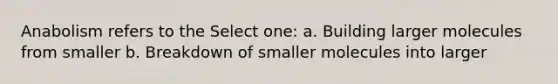 Anabolism refers to the Select one: a. Building larger molecules from smaller b. Breakdown of smaller molecules into larger