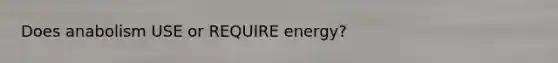 Does anabolism USE or REQUIRE energy?