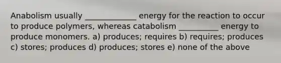 Anabolism usually _____________ energy for the reaction to occur to produce polymers, whereas catabolism __________ energy to produce monomers. a) produces; requires b) requires; produces c) stores; produces d) produces; stores e) none of the above