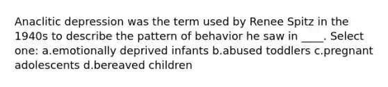 Anaclitic depression was the term used by Renee Spitz in the 1940s to describe the pattern of behavior he saw in ____. Select one: a.emotionally deprived infants b.abused toddlers c.pregnant adolescents d.bereaved children