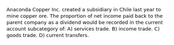 Anaconda Copper Inc. created a subsidiary in Chile last year to mine copper ore. The proportion of net income paid back to the parent company as a dividend would be recorded in the current account subcategory of: A) services trade. B) income trade. C) goods trade. D) current transfers.