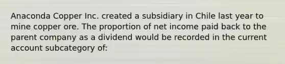 Anaconda Copper Inc. created a subsidiary in Chile last year to mine copper ore. The proportion of net income paid back to the parent company as a dividend would be recorded in the <a href='https://www.questionai.com/knowledge/kr7cgfrdJI-current-account' class='anchor-knowledge'>current account</a> subcategory of: