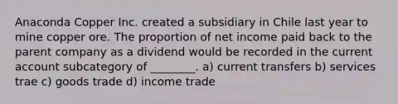 Anaconda Copper Inc. created a subsidiary in Chile last year to mine copper ore. The proportion of net income paid back to the parent company as a dividend would be recorded in the current account subcategory of ________. a) current transfers b) services trae c) goods trade d) income trade