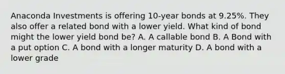 Anaconda Investments is offering 10-year bonds at 9.25%. They also offer a related bond with a lower yield. What kind of bond might the lower yield bond be? A. A callable bond B. A Bond with a put option C. A bond with a longer maturity D. A bond with a lower grade