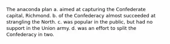 The anaconda plan a. aimed at capturing the Confederate capital, Richmond. b. of the Confederacy almost succeeded at strangling the North. c. was popular in the public, but had no support in the Union army. d. was an effort to split the Confederacy in two.