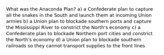 What was the Anaconda Plan? a) a Confederate plan to capture all the snakes in the South and launch them at incoming Union armies b) a Union plan to blockade southern ports and capture the Mississippi River to constrict the North's economy c) a Confederate plan to blockade Northern port cities and constrict the North's economy d) a Union plan to blockade southern railroads so they cannot transport supplies to the front lines