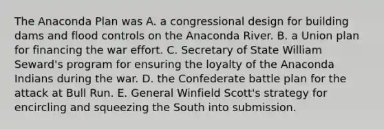 The Anaconda Plan was A. a congressional design for building dams and flood controls on the Anaconda River. B. a Union plan for financing the war effort. C. Secretary of State William Seward's program for ensuring the loyalty of the Anaconda Indians during the war. D. the Confederate battle plan for the attack at Bull Run. E. General Winfield Scott's strategy for encircling and squeezing the South into submission.