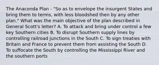 The Anaconda Plan - "So as to envelope the insurgent States and bring them to terms, with less bloodshed then by any other plan." What was the main objective of the plan described in General Scott's letter? A. To attack and bring under control a few key Southern cities B. To disrupt Southern supply lines by controlling railroad junctions in the South C. To sign treaties with Britain and France to prevent them from assisting the South D. To suffocate the South by controlling the Mississippi River and the southern ports