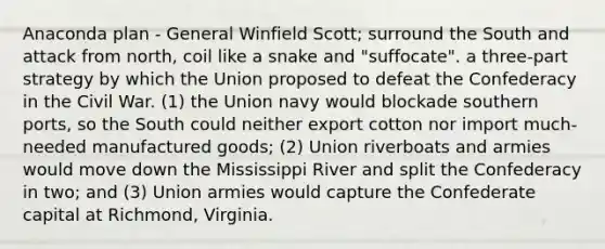 Anaconda plan - General Winfield Scott; surround the South and attack from north, coil like a snake and "suffocate". a three-part strategy by which the Union proposed to defeat the Confederacy in the Civil War. (1) the Union navy would blockade southern ports, so the South could neither export cotton nor import much-needed manufactured goods; (2) Union riverboats and armies would move down the Mississippi River and split the Confederacy in two; and (3) Union armies would capture the Confederate capital at Richmond, Virginia.