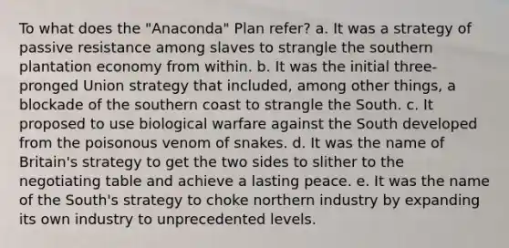 To what does the "Anaconda" Plan refer? a. It was a strategy of passive resistance among slaves to strangle the southern plantation economy from within. b. It was the initial three-pronged Union strategy that included, among other things, a blockade of the southern coast to strangle the South. c. It proposed to use biological warfare against the South developed from the poisonous venom of snakes. d. It was the name of Britain's strategy to get the two sides to slither to the negotiating table and achieve a lasting peace. e. It was the name of the South's strategy to choke northern industry by expanding its own industry to unprecedented levels.