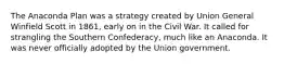 The Anaconda Plan was a strategy created by Union General Winfield Scott in 1861, early on in the Civil War. It called for strangling the Southern Confederacy, much like an Anaconda. It was never officially adopted by the Union government.