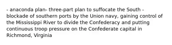 - anaconda plan- three-part plan to suffocate the South - blockade of southern ports by the Union navy, gaining control of the Mississippi River to divide the Confederacy and putting continuous troop pressure on the Confederate capital in Richmond, Virginia