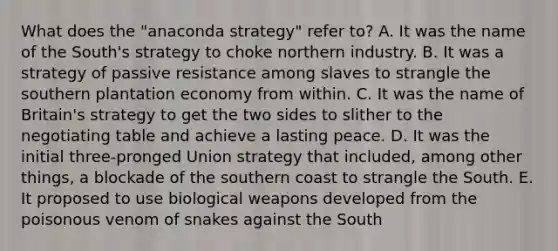 What does the "anaconda strategy" refer to? A. It was the name of the South's strategy to choke northern industry. B. It was a strategy of passive resistance among slaves to strangle the southern plantation economy from within. C. It was the name of Britain's strategy to get the two sides to slither to the negotiating table and achieve a lasting peace. D. It was the initial three-pronged Union strategy that included, among other things, a blockade of the southern coast to strangle the South. E. It proposed to use biological weapons developed from the poisonous venom of snakes against the South