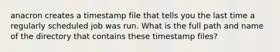 anacron creates a timestamp file that tells you the last time a regularly scheduled job was run. What is the full path and name of the directory that contains these timestamp files?