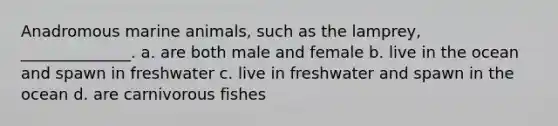 Anadromous marine animals, such as the lamprey, ______________. a. are both male and female b. live in the ocean and spawn in freshwater c. live in freshwater and spawn in the ocean d. are carnivorous fishes